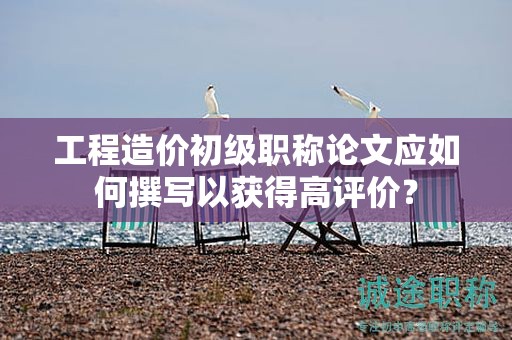 工程造价初级职称论文应如何撰写以获得高评价？