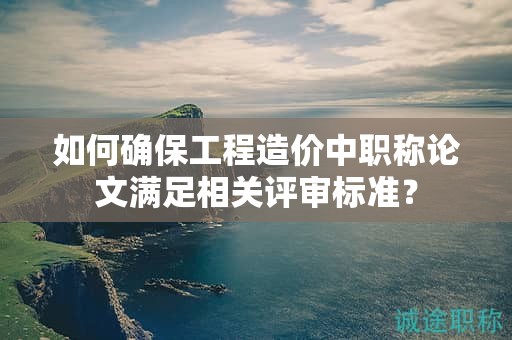如何确保工程造价中职称论文满足相关评审标准？