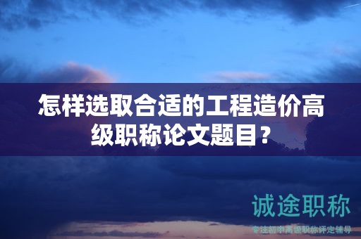 怎样选取合适的工程造价高级职称论文题目？