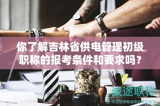 你了解吉林省供电管理初级职称的报考条件和要求吗？