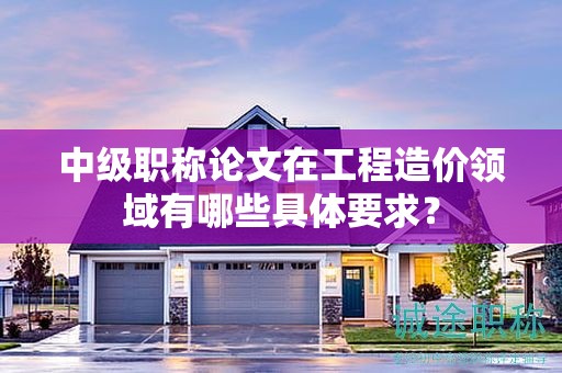 中级职称论文在工程造价领域有哪些具体要求？