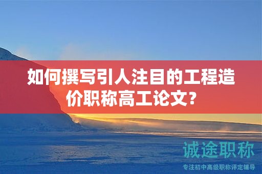 如何撰写引人注目的工程造价职称高工论文？