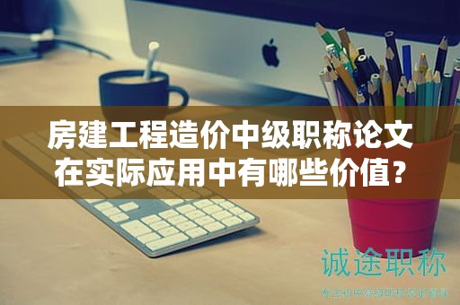 房建工程造价中级职称论文在实际应用中有哪些价值？