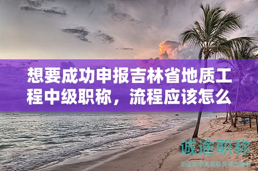 想要成功申报吉林省地质工程中级职称，流程应该怎么走？