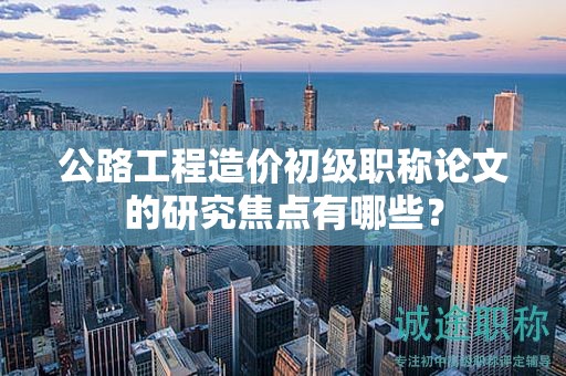 公路工程造价初级职称论文的研究焦点有哪些？