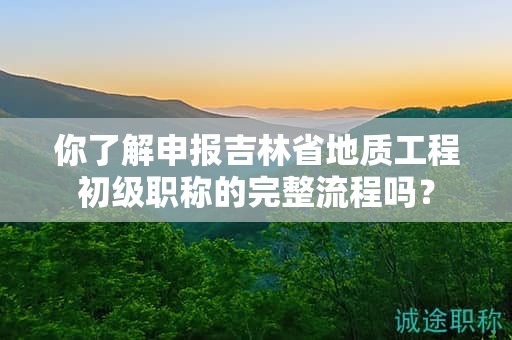 你了解申报吉林省地质工程初级职称的完整流程吗？