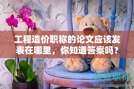 工程造价职称的论文应该发表在哪里，你知道答案吗？