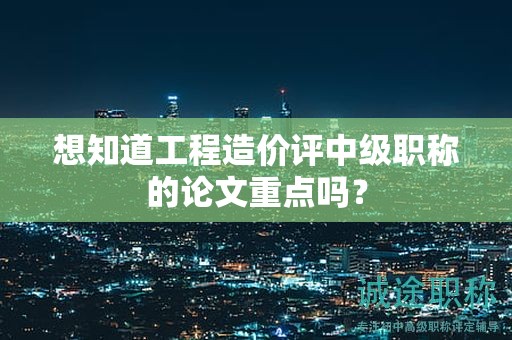 想知道工程造价评中级职称的论文重点吗？