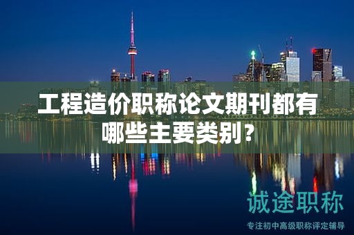 工程造价职称论文期刊都有哪些主要类别？