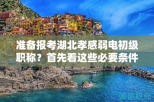 准备报考湖北孝感弱电初级职称？首先看这些必要条件和要求.