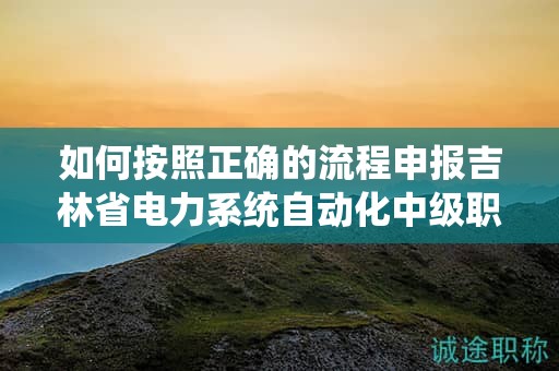 如何按照正确的流程申报吉林省电力系统自动化中级职称？