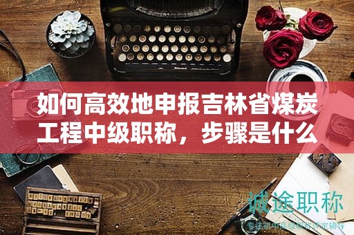 如何高效地申报吉林省煤炭工程中级职称，步骤是什么？
