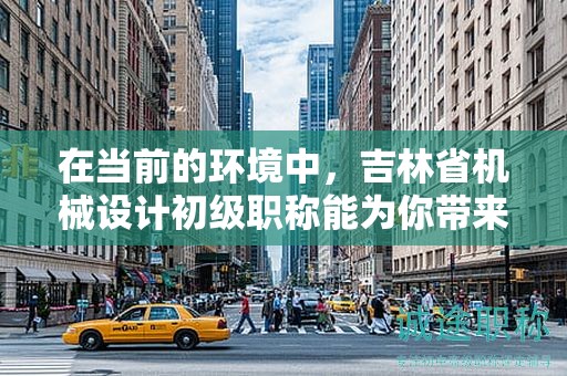 在当前的环境中，吉林省机械设计初级职称能为你带来哪些机会？