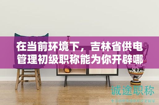在当前环境下，吉林省供电管理初级职称能为你开辟哪些机会？