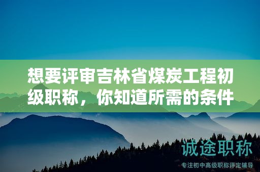 想要评审吉林省煤炭工程初级职称，你知道所需的条件和材料吗？