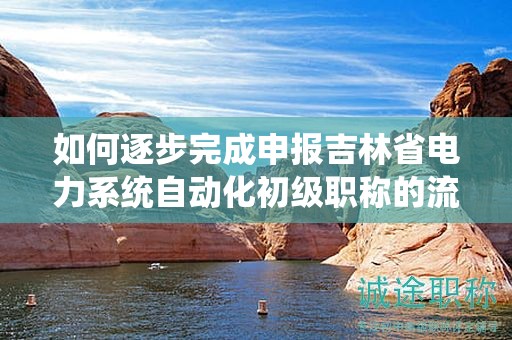 如何逐步完成申报吉林省电力系统自动化初级职称的流程？