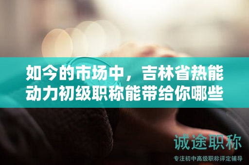 如今的市场中，吉林省热能动力初级职称能带给你哪些机会？