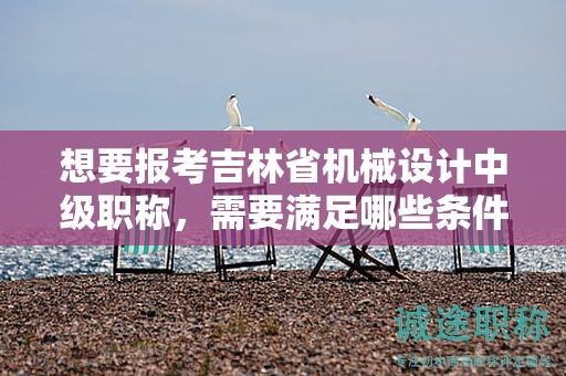 想要报考吉林省机械设计中级职称，需要满足哪些条件和要求？