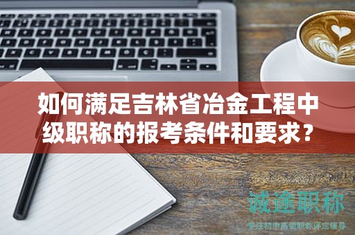 如何满足吉林省冶金工程中级职称的报考条件和要求？