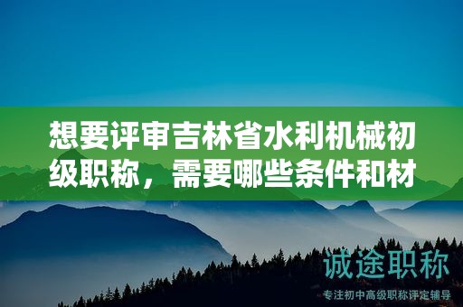想要评审吉林省水利机械初级职称，需要哪些条件和材料？