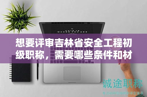 想要评审吉林省安全工程初级职称，需要哪些条件和材料？