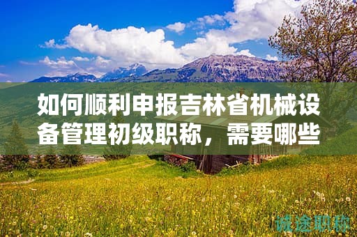 如何顺利申报吉林省机械设备管理初级职称，需要哪些步骤？