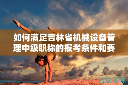如何满足吉林省机械设备管理中级职称的报考条件和要求？