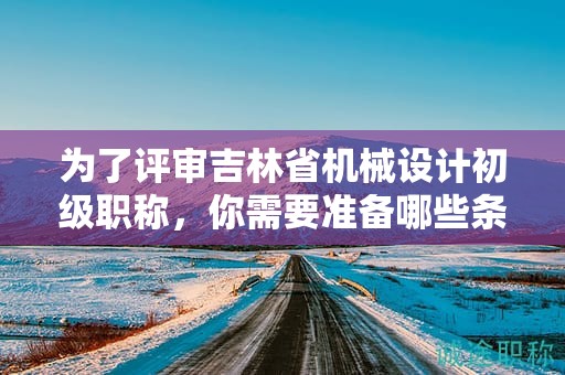 为了评审吉林省机械设计初级职称，你需要准备哪些条件和资料？