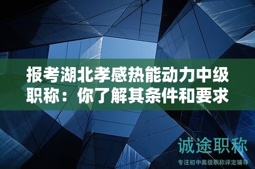 报考湖北孝感热能动力中级职称：你了解其条件和要求吗？