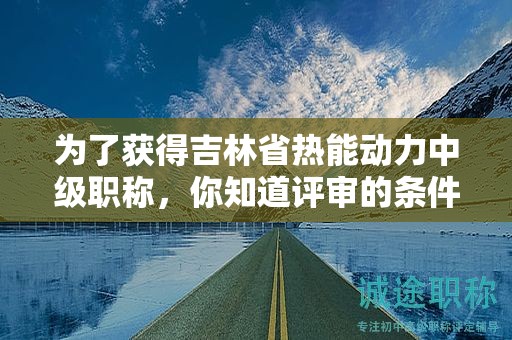 为了获得吉林省热能动力中级职称，你知道评审的条件和必须的材料吗？