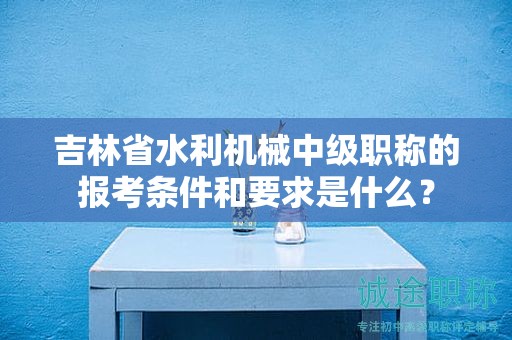 吉林省水利机械中级职称的报考条件和要求是什么？