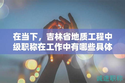 在当下，吉林省地质工程中级职称在工作中有哪些具体用途？