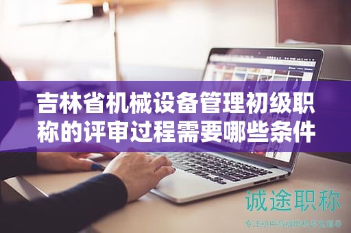 吉林省机械设备管理初级职称的评审过程需要哪些条件和材料？
