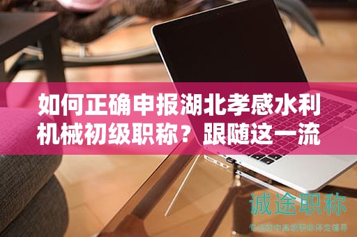 如何正确申报湖北孝感水利机械初级职称？跟随这一流程