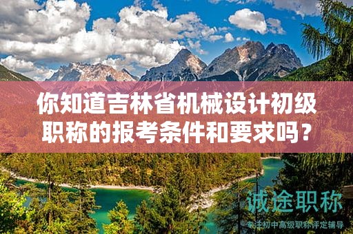 你知道吉林省机械设计初级职称的报考条件和要求吗？