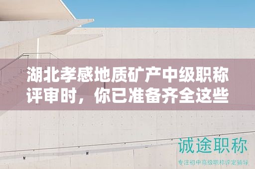 湖北孝感地质矿产中级职称评审时，你已准备齐全这些条件和材料了吗？