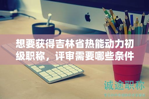 想要获得吉林省热能动力初级职称，评审需要哪些条件和材料？