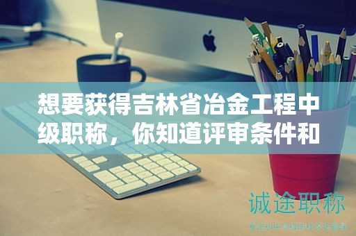 想要获得吉林省冶金工程中级职称，你知道评审条件和需要的材料吗？