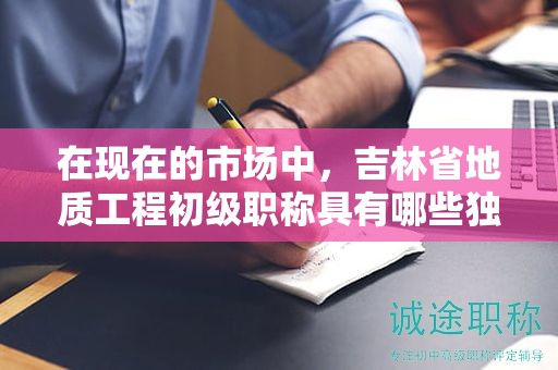 在现在的市场中，吉林省地质工程初级职称具有哪些独特用途？