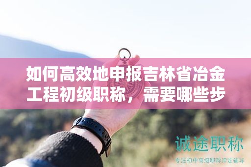 如何高效地申报吉林省冶金工程初级职称，需要哪些步骤？