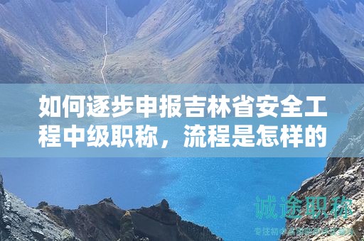 如何逐步申报吉林省安全工程中级职称，流程是怎样的？