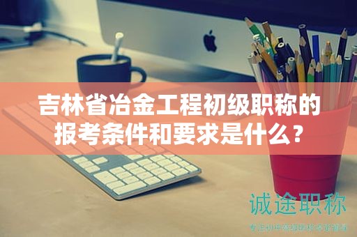 吉林省冶金工程初级职称的报考条件和要求是什么？