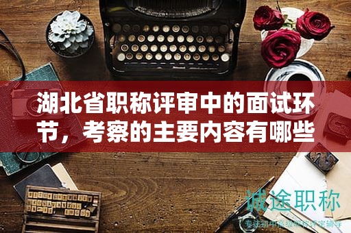 湖北省职称评审中的面试环节，考察的主要内容有哪些？