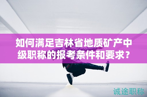 如何满足吉林省地质矿产中级职称的报考条件和要求？