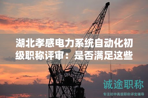 湖北孝感电力系统自动化初级职称评审：是否满足这些条件和材料？