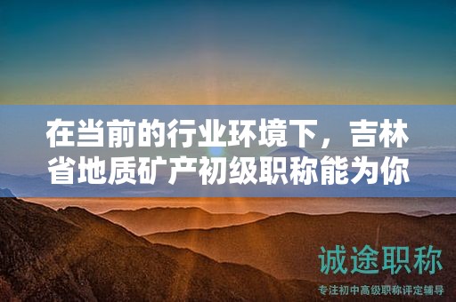在当前的行业环境下，吉林省地质矿产初级职称能为你开启哪些机会？