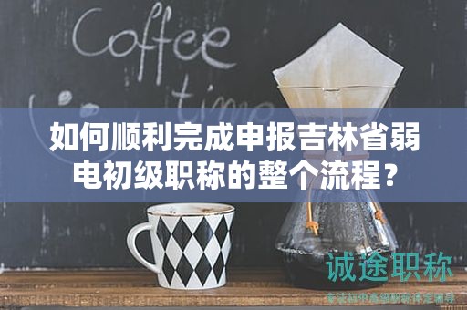如何顺利完成申报吉林省弱电初级职称的整个流程？