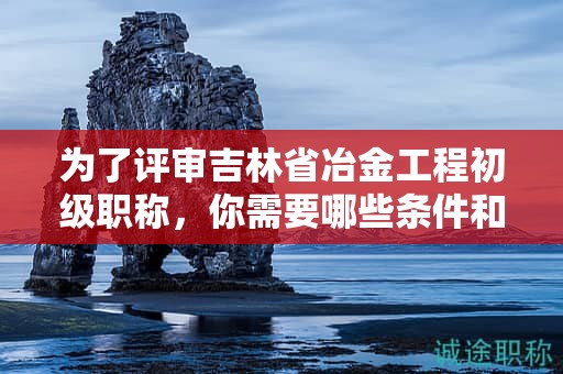 为了评审吉林省冶金工程初级职称，你需要哪些条件和材料？