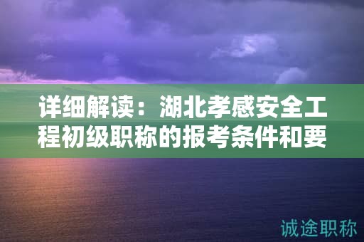 详细解读：湖北孝感安全工程初级职称的报考条件和要求