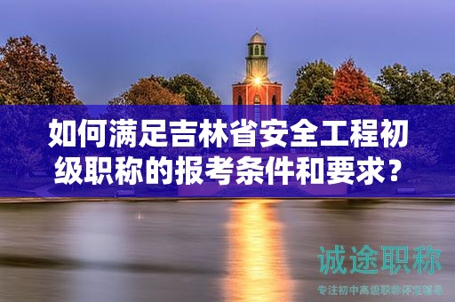 如何满足吉林省安全工程初级职称的报考条件和要求？